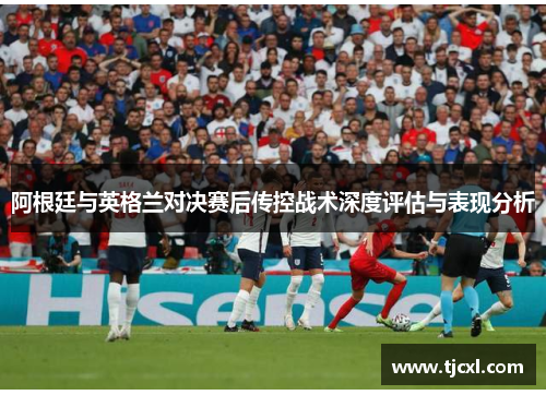 阿根廷与英格兰对决赛后传控战术深度评估与表现分析