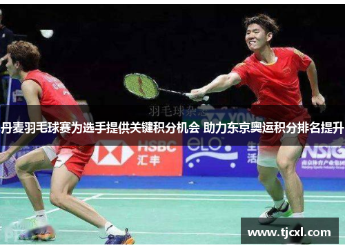 丹麦羽毛球赛为选手提供关键积分机会 助力东京奥运积分排名提升