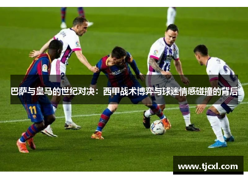 巴萨与皇马的世纪对决：西甲战术博弈与球迷情感碰撞的背后