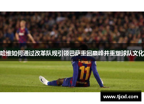 哈维如何通过改革队规引领巴萨重回巅峰并重塑球队文化