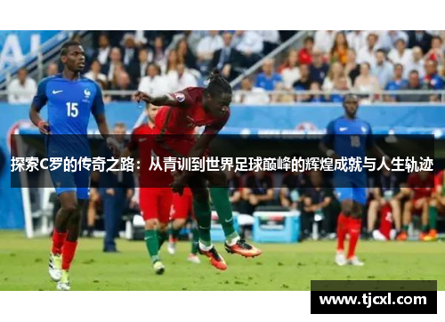 探索C罗的传奇之路：从青训到世界足球巅峰的辉煌成就与人生轨迹