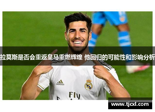 拉莫斯是否会重返皇马重燃辉煌 他回归的可能性和影响分析