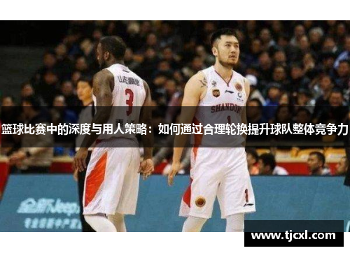 篮球比赛中的深度与用人策略：如何通过合理轮换提升球队整体竞争力